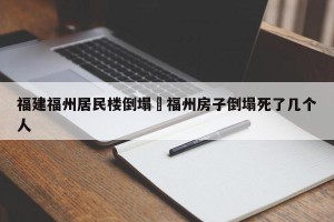 福建福州居民楼倒塌›福州房子倒塌死了几个人