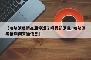 【哈尔滨疫情交通停运了吗最新消息·哈尔滨疫情期间交通信息】