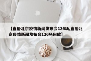 【直播北京疫情新闻发布会136场,直播北京疫情新闻发布会136场回放】