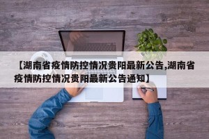 【湖南省疫情防控情况贵阳最新公告,湖南省疫情防控情况贵阳最新公告通知】