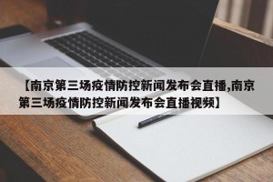 【南京第三场疫情防控新闻发布会直播,南京第三场疫情防控新闻发布会直播视频】