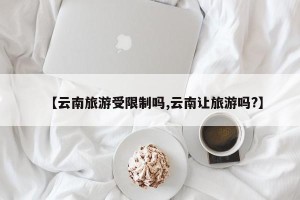 【云南旅游受限制吗,云南让旅游吗?】