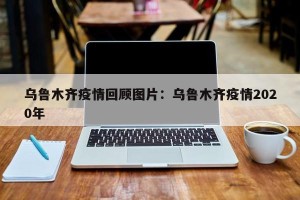 乌鲁木齐疫情回顾图片：乌鲁木齐疫情2020年