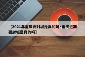 【2021年重庆要封城是真的吗·重庆近期要封城是真的吗】