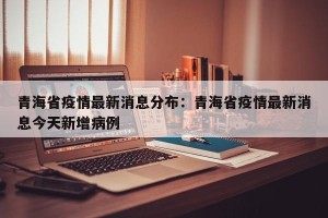 青海省疫情最新消息分布：青海省疫情最新消息今天新增病例