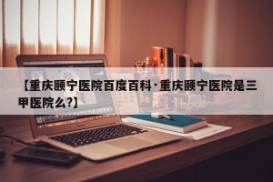 【重庆颐宁医院百度百科·重庆颐宁医院是三甲医院么?】