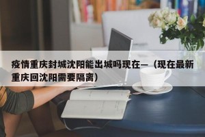 疫情重庆封城沈阳能出城吗现在—（现在最新重庆回沈阳需要隔离）