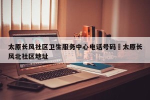 太原长风社区卫生服务中心电话号码›太原长风北社区地址