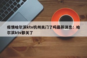 疫情哈尔滨ktv杭州关门了吗最新消息：哈尔滨ktv都关了