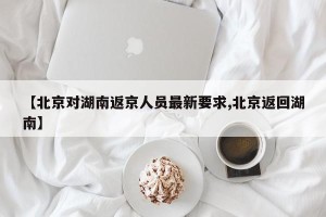 【北京对湖南返京人员最新要求,北京返回湖南】