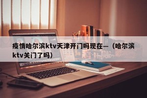 疫情哈尔滨ktv天津开门吗现在—（哈尔滨ktv关门了吗）