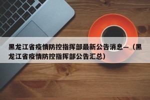 黑龙江省疫情防控指挥部最新公告消息—（黑龙江省疫情防控指挥部公告汇总）
