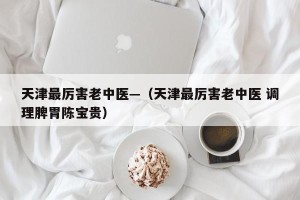 天津最厉害老中医—（天津最厉害老中医 调理脾胃陈宝贵）