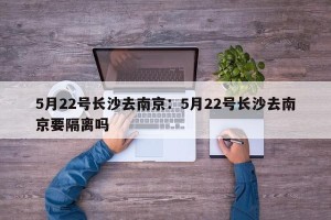 5月22号长沙去南京：5月22号长沙去南京要隔离吗