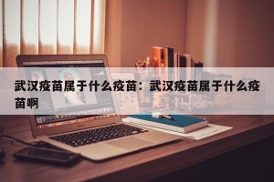 武汉疫苗属于什么疫苗：武汉疫苗属于什么疫苗啊