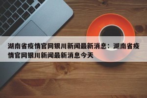 湖南省疫情官网银川新闻最新消息：湖南省疫情官网银川新闻最新消息今天