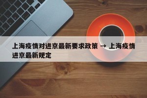上海疫情对进京最新要求政策 → 上海疫情进京最新规定