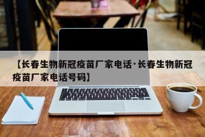 【长春生物新冠疫苗厂家电话·长春生物新冠疫苗厂家电话号码】
