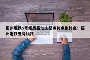 福州地铁5号线最新动态起点终点到终点：福州地铁五号线路