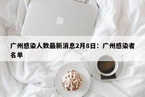 广州感染人数最新消息2月8日：广州感染者名单