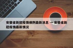 安徽省新冠疫情病例最新消息 → 安徽省新冠疫情最新情况