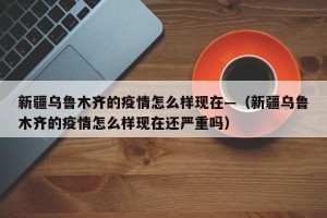新疆乌鲁木齐的疫情怎么样现在—（新疆乌鲁木齐的疫情怎么样现在还严重吗）