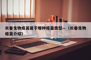 长春生物疫苗属于哪种疫苗类型—（长春生物疫苗介绍）
