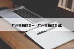 广州疫情局势—（广州疫情局势图）