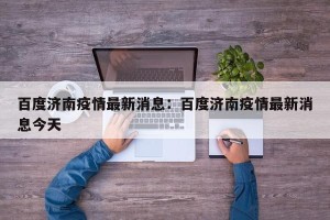 百度济南疫情最新消息：百度济南疫情最新消息今天