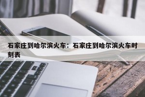 石家庄到哈尔滨火车：石家庄到哈尔滨火车时刻表