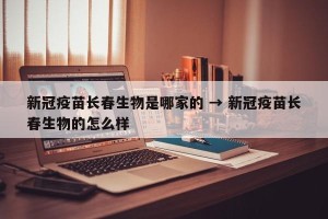 新冠疫苗长春生物是哪家的 → 新冠疫苗长春生物的怎么样