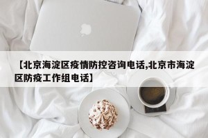 【北京海淀区疫情防控咨询电话,北京市海淀区防疫工作组电话】