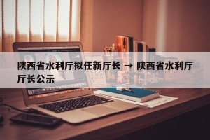 陕西省水利厅拟任新厅长 → 陕西省水利厅厅长公示