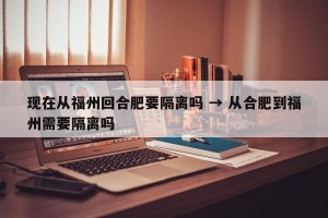 现在从福州回合肥要隔离吗 → 从合肥到福州需要隔离吗