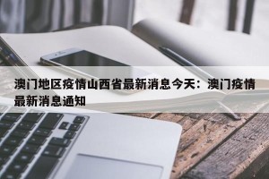 澳门地区疫情山西省最新消息今天：澳门疫情最新消息通知