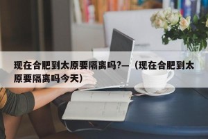 现在合肥到太原要隔离吗?—（现在合肥到太原要隔离吗今天）
