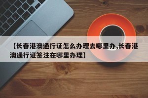 【长春港澳通行证怎么办理去哪里办,长春港澳通行证签注在哪里办理】