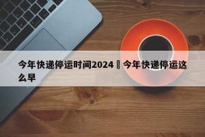 今年快递停运时间2024›今年快递停运这么早