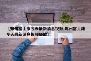 【郑州富士康今天最新消息视频,郑州富士康今天最新消息视频播放】