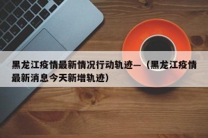 黑龙江疫情最新情况行动轨迹—（黑龙江疫情最新消息今天新增轨迹）