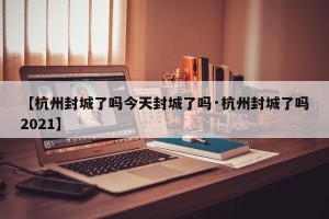 【杭州封城了吗今天封城了吗·杭州封城了吗2021】