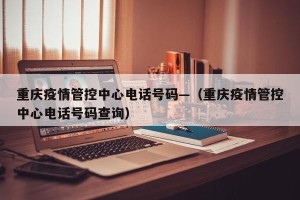 重庆疫情管控中心电话号码—（重庆疫情管控中心电话号码查询）