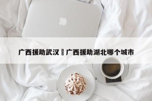 广西援助武汉›广西援助湖北哪个城市