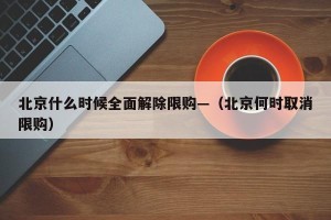 北京什么时候全面解除限购—（北京何时取消限购）