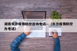 湖南长沙疫情防控咨询电话—（长沙疫情防控办电话）