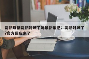 沈阳疫情沈阳封城了吗最新消息：沈阳封城了?官方回应来了