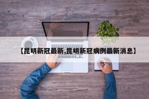 【昆明新冠最新,昆明新冠病例最新消息】