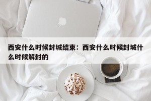 西安什么时候封城结束：西安什么时候封城什么时候解封的