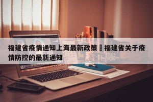 福建省疫情通知上海最新政策›福建省关于疫情防控的最新通知