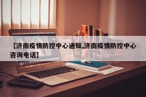 【济南疫情防控中心通知,济南疫情防控中心咨询电话】